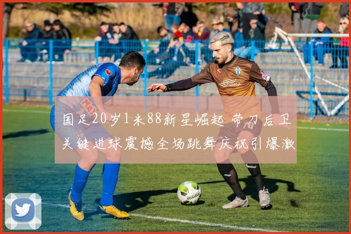 国足20岁1米88新星崛起 带刀后卫关键进球震撼全场跳舞庆祝引爆激情